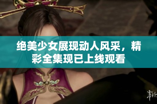 绝美少女展现动人风采，精彩全集现已上线观看