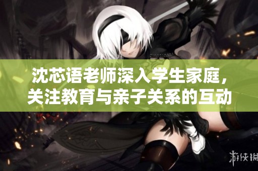 沈芯语老师深入学生家庭，关注教育与亲子关系的互动与发展