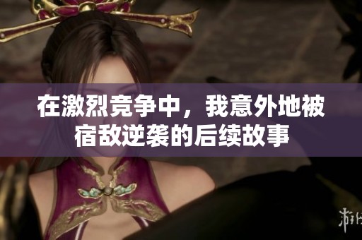 在激烈竞争中，我意外地被宿敌逆袭的后续故事