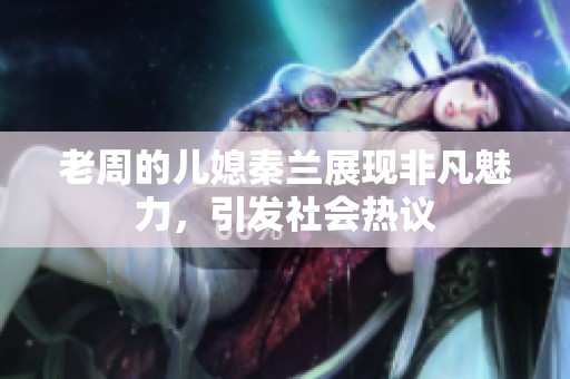 老周的儿媳秦兰展现非凡魅力，引发社会热议