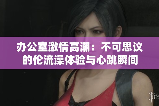 办公室激情高潮：不可思议的伦流澡体验与心跳瞬间