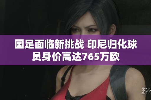 国足面临新挑战 印尼归化球员身价高达765万欧