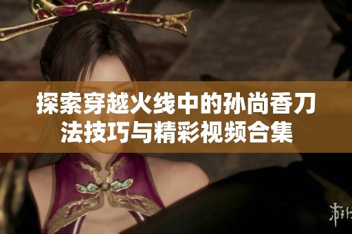 探索穿越火线中的孙尚香刀法技巧与精彩视频合集