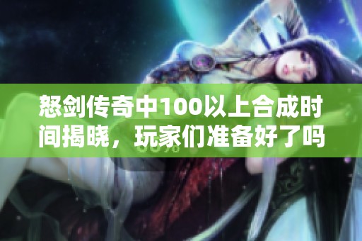 怒剑传奇中100以上合成时间揭晓，玩家们准备好了吗