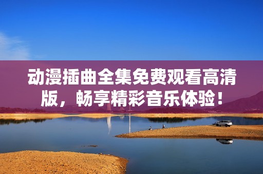 动漫插曲全集免费观看高清版，畅享精彩音乐体验！