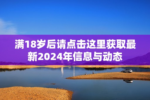满18岁后请点击这里获取最新2024年信息与动态
