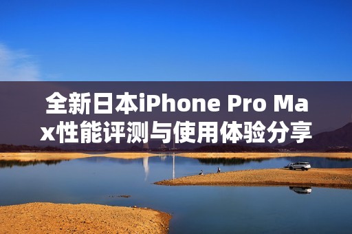 全新日本iPhone Pro Max性能评测与使用体验分享