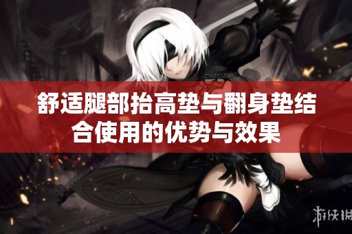 舒适腿部抬高垫与翻身垫结合使用的优势与效果