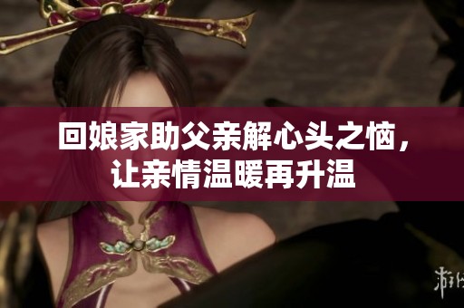 回娘家助父亲解心头之恼，让亲情温暖再升温