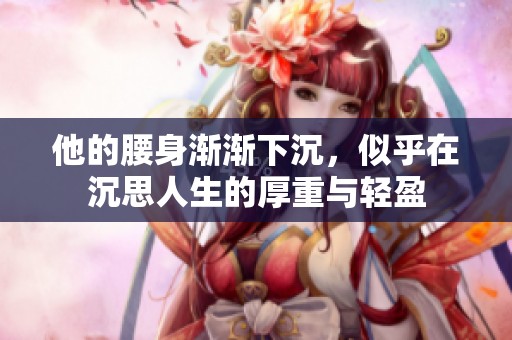他的腰身渐渐下沉，似乎在沉思人生的厚重与轻盈