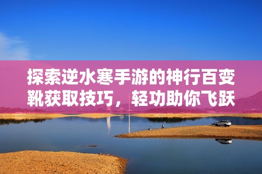 探索逆水寒手游的神行百变靴获取技巧，轻功助你飞跃极限！
