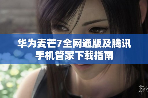 华为麦芒7全网通版及腾讯手机管家下载指南