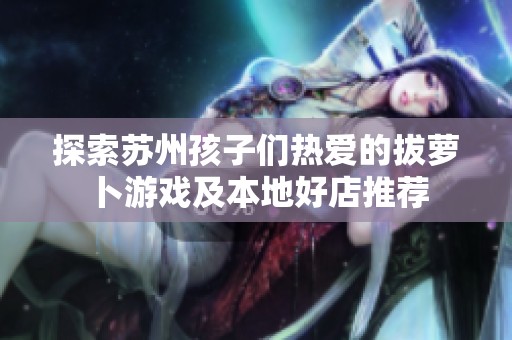 探索苏州孩子们热爱的拔萝卜游戏及本地好店推荐