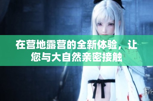 在营地露营的全新体验，让您与大自然亲密接触