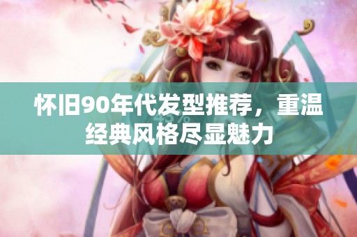 怀旧90年代发型推荐，重温经典风格尽显魅力