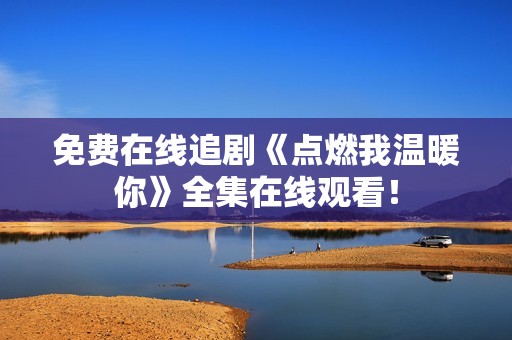 免费在线追剧《点燃我温暖你》全集在线观看！