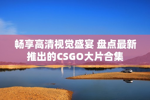 畅享高清视觉盛宴 盘点最新推出的CSGO大片合集