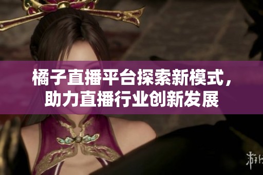 橘子直播平台探索新模式，助力直播行业创新发展