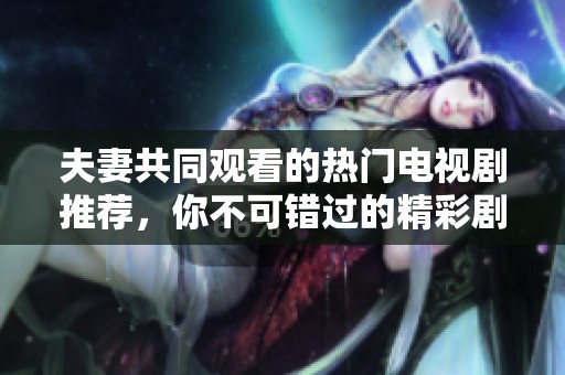 夫妻共同观看的热门电视剧推荐，你不可错过的精彩剧集