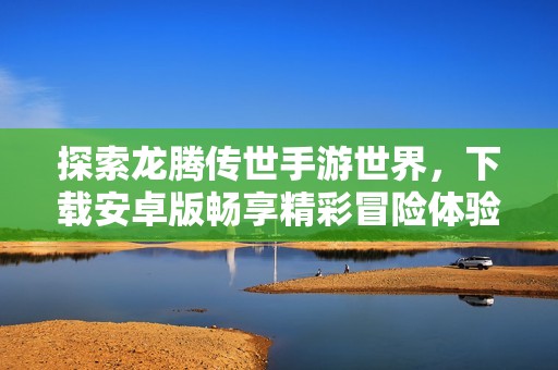 探索龙腾传世手游世界，下载安卓版畅享精彩冒险体验