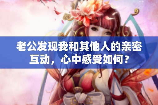 老公发现我和其他人的亲密互动，心中感受如何？