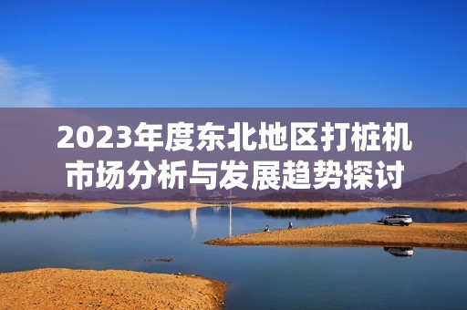 2023年度东北地区打桩机市场分析与发展趋势探讨