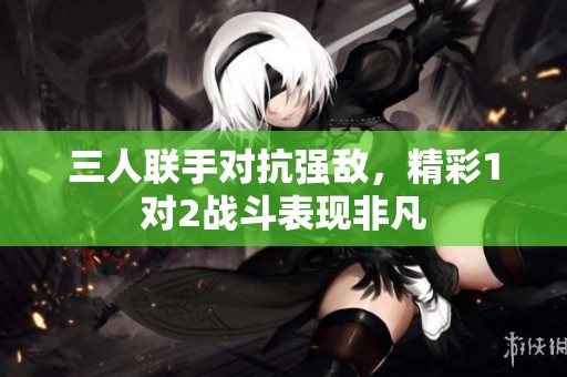 三人联手对抗强敌，精彩1对2战斗表现非凡