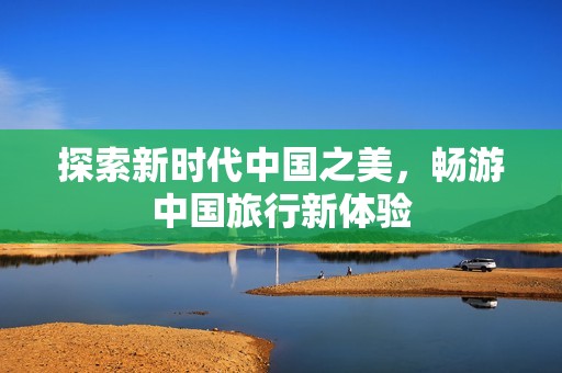 探索新时代中国之美，畅游中国旅行新体验