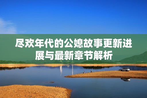 尽欢年代的公媳故事更新进展与最新章节解析