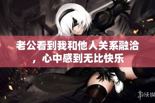 老公看到我和他人关系融洽，心中感到无比快乐
