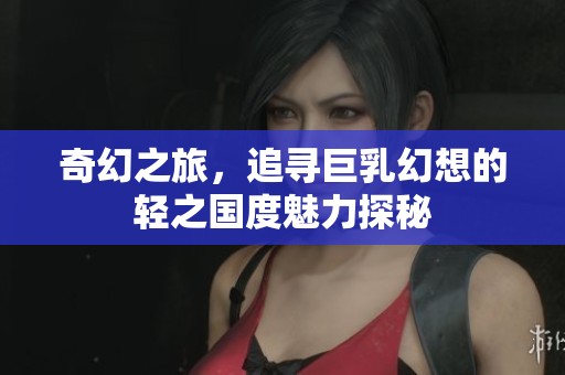 奇幻之旅，追寻巨乳幻想的轻之国度魅力探秘