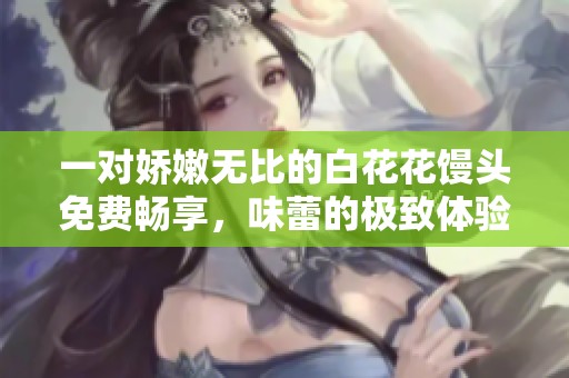 一对娇嫩无比的白花花馒头免费畅享，味蕾的极致体验
