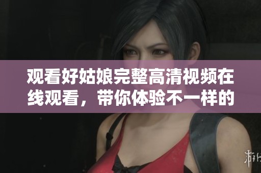 观看好姑娘完整高清视频在线观看，带你体验不一样的精彩故事