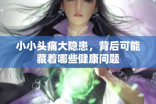 小小头痛大隐患，背后可能藏着哪些健康问题
