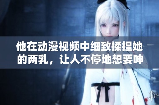 他在动漫视频中细致揉捏她的两乳，让人不停地想要呻吟