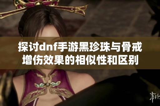 探讨dnf手游黑珍珠与骨戒增伤效果的相似性和区别