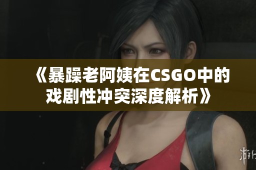 《暴躁老阿姨在CSGO中的戏剧性冲突深度解析》