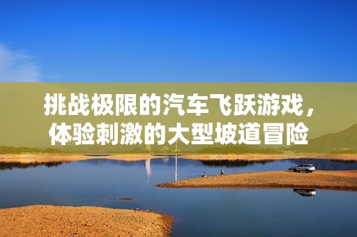 挑战极限的汽车飞跃游戏，体验刺激的大型坡道冒险