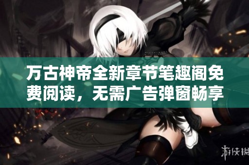 万古神帝全新章节笔趣阁免费阅读，无需广告弹窗畅享小说乐趣