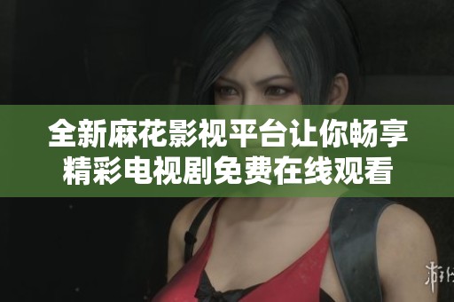全新麻花影视平台让你畅享精彩电视剧免费在线观看