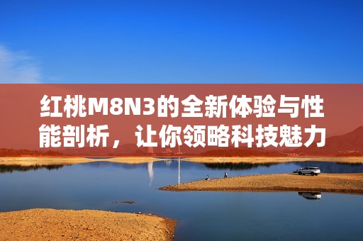 红桃M8N3的全新体验与性能剖析，让你领略科技魅力