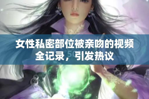 女性私密部位被亲吻的视频全记录，引发热议