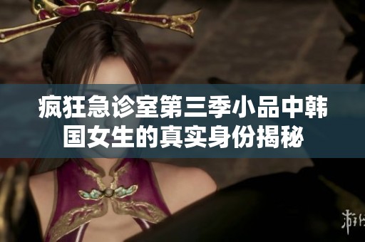 疯狂急诊室第三季小品中韩国女生的真实身份揭秘