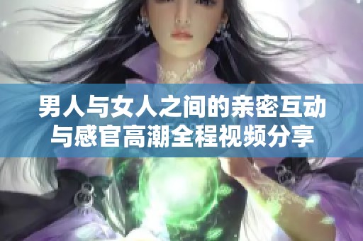 男人与女人之间的亲密互动与感官高潮全程视频分享