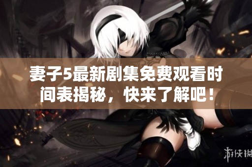 妻子5最新剧集免费观看时间表揭秘，快来了解吧！
