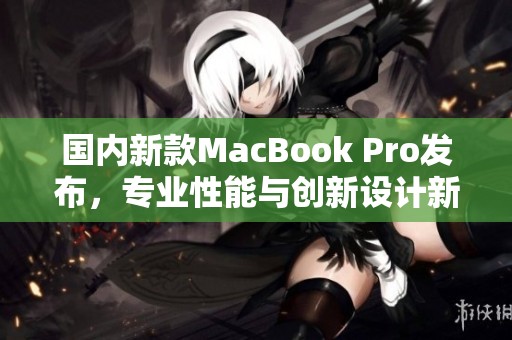 国内新款MacBook Pro发布，专业性能与创新设计新升级