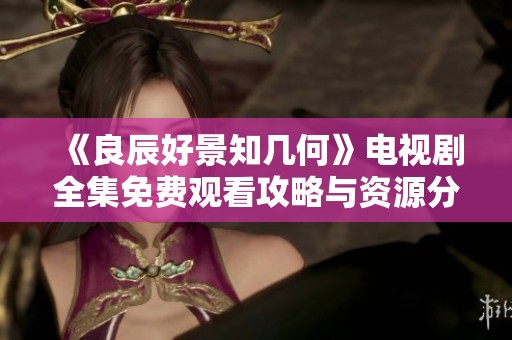《良辰好景知几何》电视剧全集免费观看攻略与资源分享