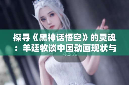 探寻《黑神话悟空》的灵魂：羊廷牧谈中国动画现状与未来