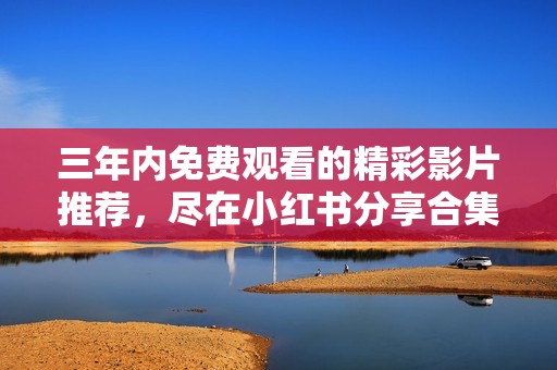 三年内免费观看的精彩影片推荐，尽在小红书分享合集
