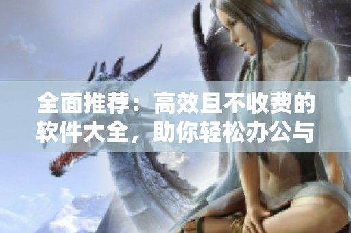 全面推荐：高效且不收费的软件大全，助你轻松办公与娱乐